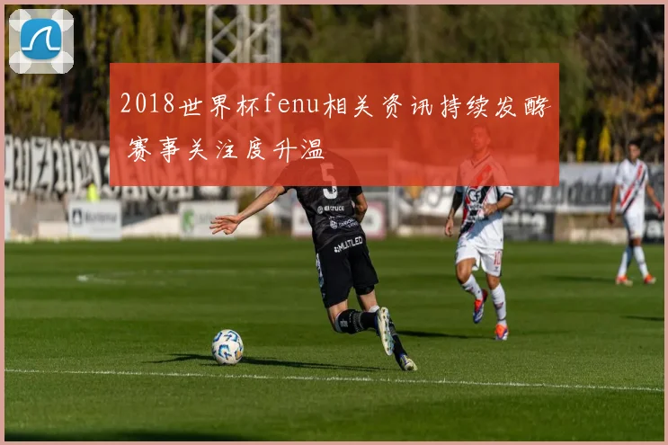 2018世界杯fenu相关资讯持续发酵 赛事关注度升温