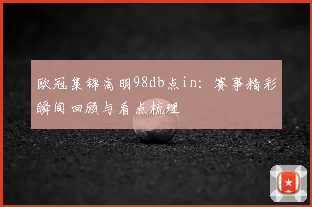 欧冠集锦高明98db点in:赛事精彩瞬间回顾与看点梳理