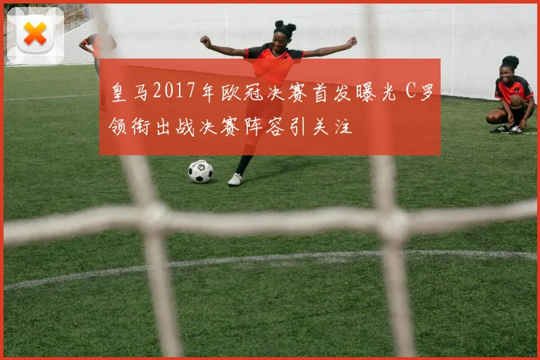 皇马2017年欧冠决赛首发曝光 C罗领衔出战决赛阵容引关注
